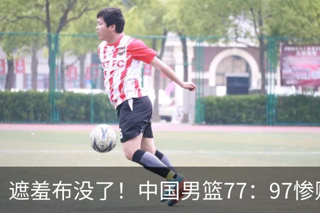 遮羞布没了！中国男篮77：97惨败日本二队，一味单打一点配合都没有
